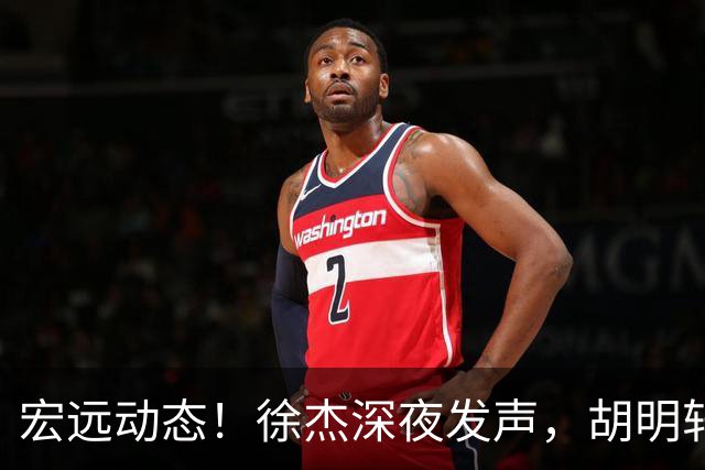 宏远动态！徐杰深夜发声，胡明轩身陷落选危机，阿祖离队倒计时
